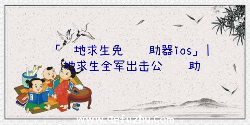 「绝地求生免费辅助器ios」|绝地求生全军出击公鸡辅助